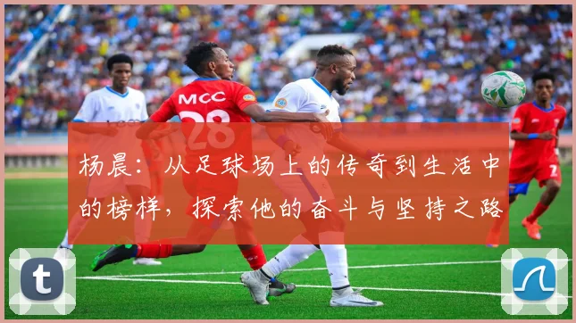 杨晨：从足球场上的传奇到生活中的榜样，探索他的奋斗与坚持之路