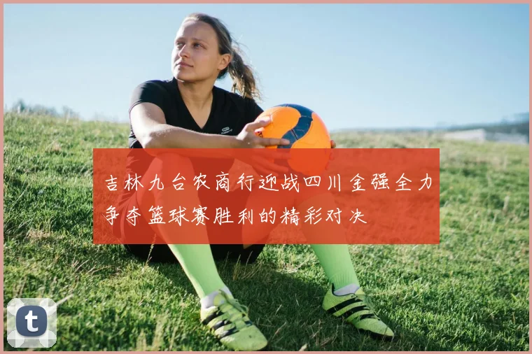 吉林九台农商行迎战四川金强全力争夺篮球赛胜利的精彩对决