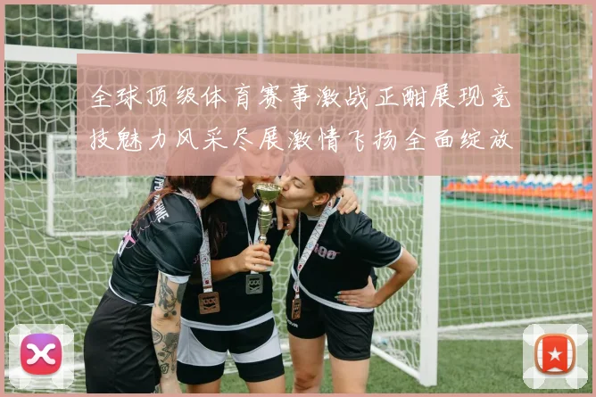 全球顶级体育赛事激战正酣展现竞技魅力风采尽展激情飞扬全面绽放