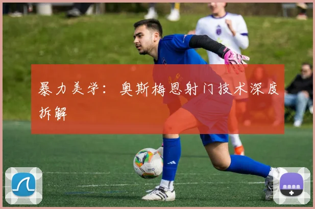 暴力美学：奥斯梅恩射门技术深度拆解