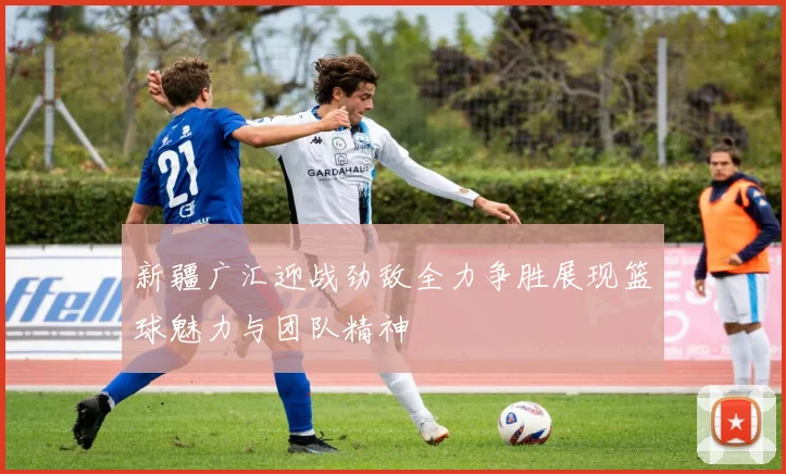 新疆广汇迎战劲敌全力争胜展现篮球魅力与团队精神