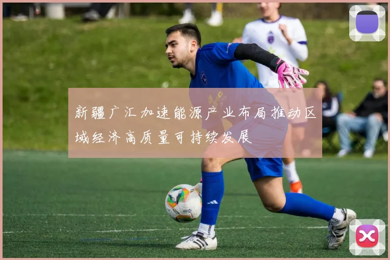 新疆广汇加速能源产业布局推动区域经济高质量可持续发展
