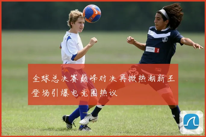 全球总决赛巅峰对决再掀热潮新王登场引爆电竞圈热议