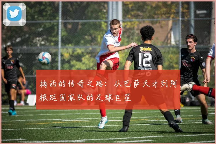 梅西的传奇之路：从巴萨天才到阿根廷国家队的足球巨星