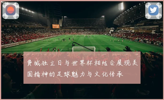 费城独立日与世界杯相结合展现美国精神的足球魅力与文化传承