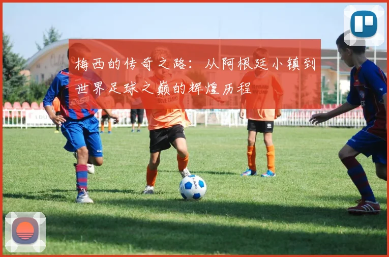 梅西的传奇之路：从阿根廷小镇到世界足球之巅的辉煌历程