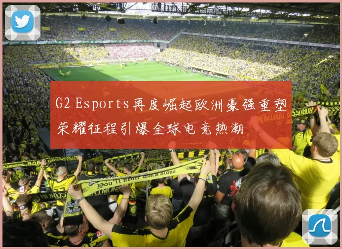 G2 Esports再度崛起欧洲豪强重塑荣耀征程引爆全球电竞热潮