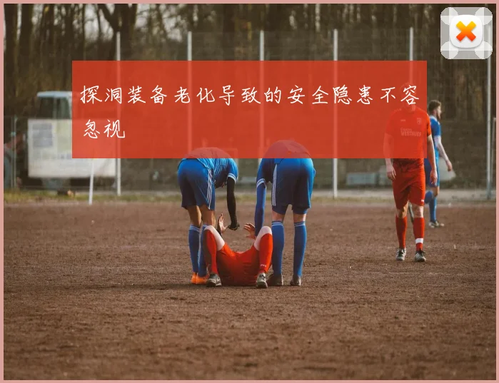 探洞装备老化导致的安全隐患不容忽视