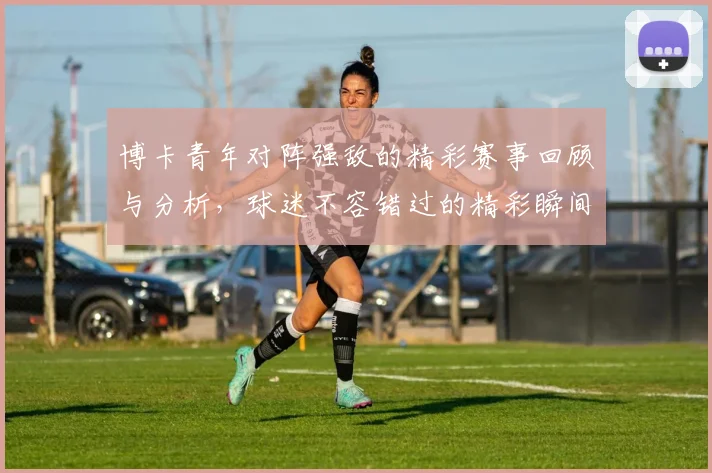博卡青年对阵强敌的精彩赛事回顾与分析，球迷不容错过的精彩瞬间
