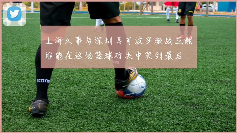 上海久事与深圳马可波罗激战正酣谁能在这场篮球对决中笑到最后