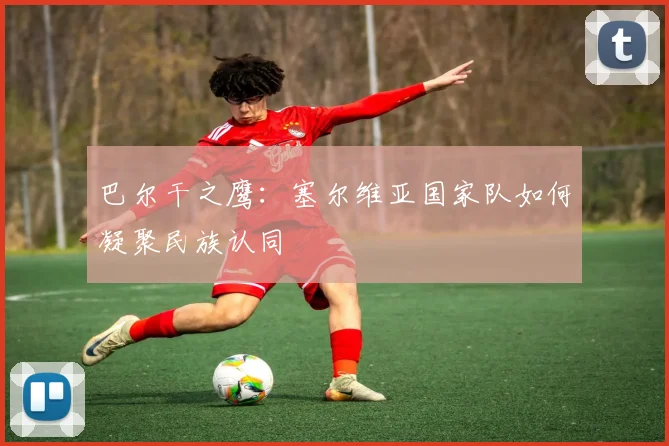 巴尔干之鹰：塞尔维亚国家队如何凝聚民族认同
